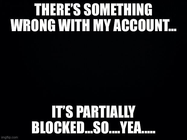 Black background | THERE’S SOMETHING WRONG WITH MY ACCOUNT... IT’S PARTIALLY BLOCKED...SO....YEA..... | image tagged in black background | made w/ Imgflip meme maker