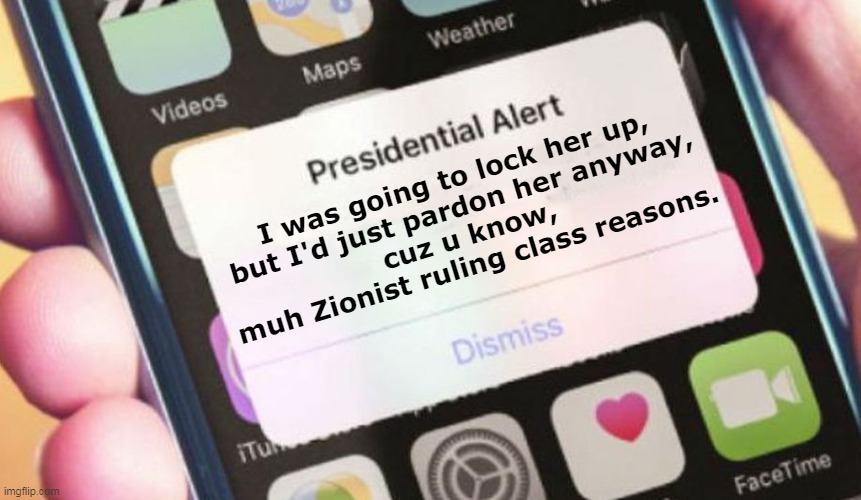 I was going to... | I was going to lock her up,
but I'd just pardon her anyway,
cuz u know,
muh Zionist ruling class reasons. | image tagged in memes,presidential alert,trump,hillary,lock her up,hypocrisy | made w/ Imgflip meme maker