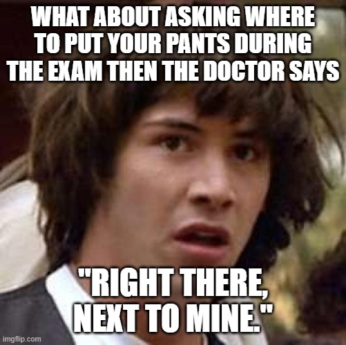 Conspiracy Keanu Meme | WHAT ABOUT ASKING WHERE TO PUT YOUR PANTS DURING THE EXAM THEN THE DOCTOR SAYS "RIGHT THERE, NEXT TO MINE." | image tagged in memes,conspiracy keanu | made w/ Imgflip meme maker
