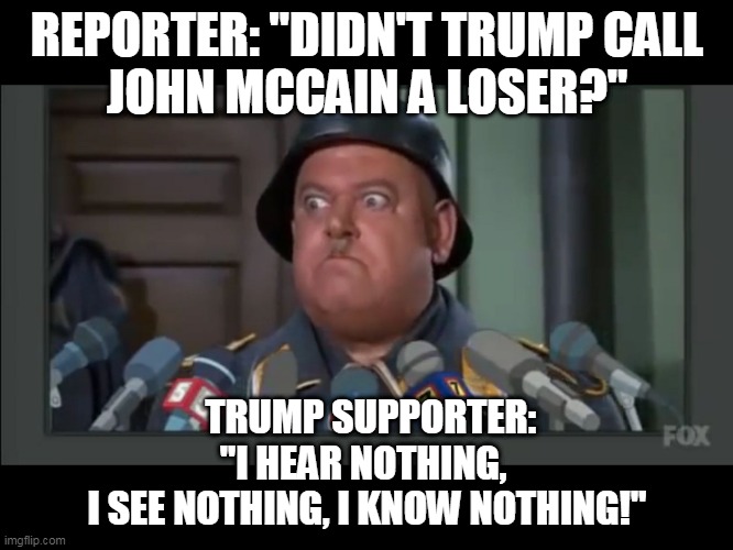 Trump hates John McCain | REPORTER: "DIDN'T TRUMP CALL
JOHN MCCAIN A LOSER?"; TRUMP SUPPORTER:
"I HEAR NOTHING, 
I SEE NOTHING, I KNOW NOTHING!" | image tagged in i know nothing,donald trump,john mccain | made w/ Imgflip meme maker