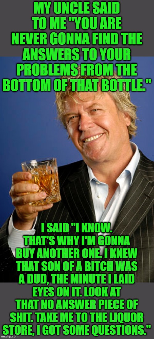 Ron White 2 | MY UNCLE SAID TO ME "YOU ARE NEVER GONNA FIND THE ANSWERS TO YOUR PROBLEMS FROM THE BOTTOM OF THAT BOTTLE." I SAID "I KNOW. THAT'S WHY I'M G | image tagged in ron white 2 | made w/ Imgflip meme maker
