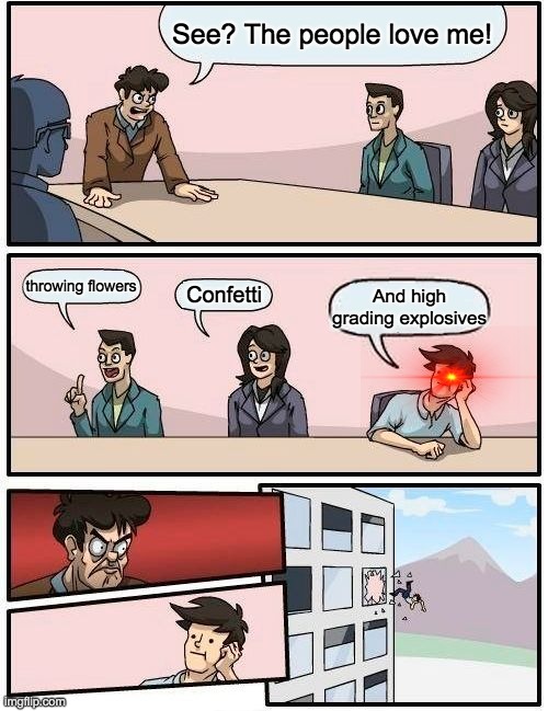 Boardroom Meeting Suggestion Meme | See? The people love me! throwing flowers; Confetti; And high grading explosives | image tagged in memes,boardroom meeting suggestion | made w/ Imgflip meme maker