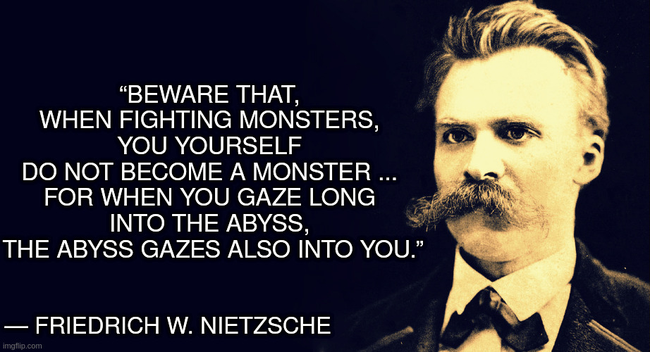 Fighting Monsters? |  “BEWARE THAT, 
WHEN FIGHTING MONSTERS, 
YOU YOURSELF 
DO NOT BECOME A MONSTER ... 
FOR WHEN YOU GAZE LONG 
INTO THE ABYSS, 
THE ABYSS GAZES ALSO INTO YOU.”; ― FRIEDRICH W. NIETZSCHE | image tagged in nietzsche | made w/ Imgflip meme maker