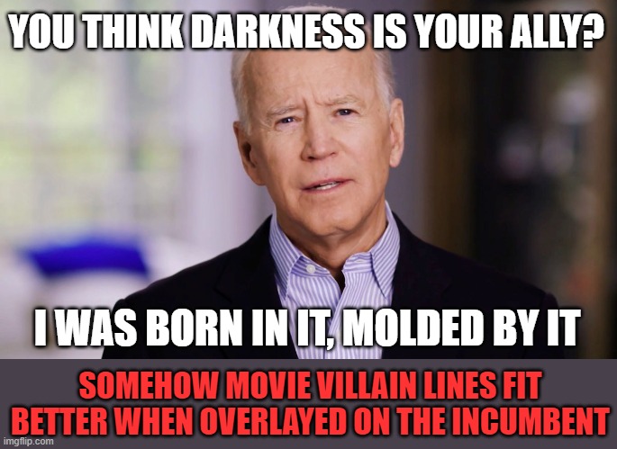 Joe Biden 2020 | YOU THINK DARKNESS IS YOUR ALLY? I WAS BORN IN IT, MOLDED BY IT SOMEHOW MOVIE VILLAIN LINES FIT BETTER WHEN OVERLAYED ON THE INCUMBENT | image tagged in joe biden 2020 | made w/ Imgflip meme maker