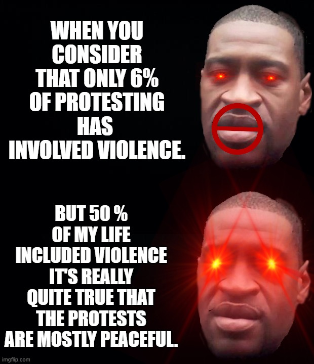 WHEN YOU CONSIDER THAT ONLY 6% OF PROTESTING HAS  INVOLVED VIOLENCE. BUT 50 % OF MY LIFE INCLUDED VIOLENCE IT'S REALLY QUITE TRUE THAT THE PROTESTS ARE MOSTLY PEACEFUL. | image tagged in george floyd,george bush,george washington,george costanza,george michael,george harrison | made w/ Imgflip meme maker