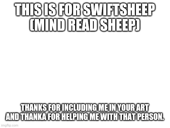 Blank White Template | THIS IS FOR SWIFTSHEEP
(MIND READ SHEEP); THANKS FOR INCLUDING ME IN YOUR ART AND THANKA FOR HELPING ME WITH THAT PERSON. | image tagged in blank white template | made w/ Imgflip meme maker