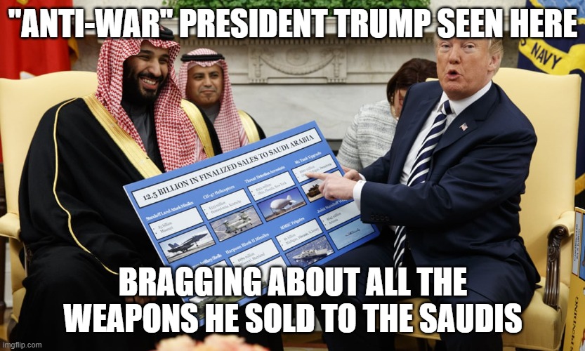 He's so anti-war. like the most anti-war ever. | "ANTI-WAR" PRESIDENT TRUMP SEEN HERE; BRAGGING ABOUT ALL THE WEAPONS HE SOLD TO THE SAUDIS | image tagged in donald trump,conservative hypocrisy | made w/ Imgflip meme maker