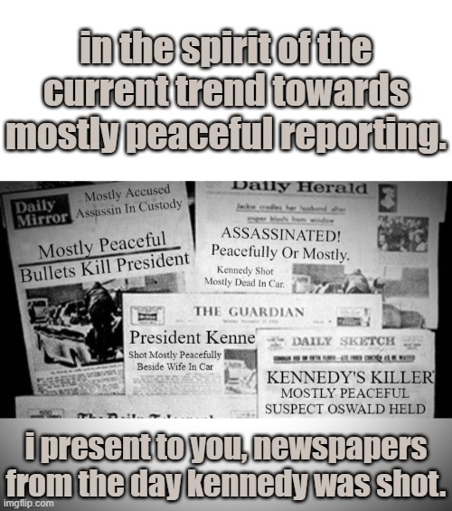 A MOSTLY PEACEFUL COLLECTION OF NEWSPAPERS FROM THE DAY KENNEDY WAS Shot. REVISED FOR TODAY'S REPORTING STYLE. | in the spirit of the current trend towards mostly peaceful reporting. i present to you, newspapers from the day kennedy was shot. | image tagged in john f kennedy,mostly peaceful,mostly accused,mostly peaceful bullets,fake news at their best | made w/ Imgflip meme maker