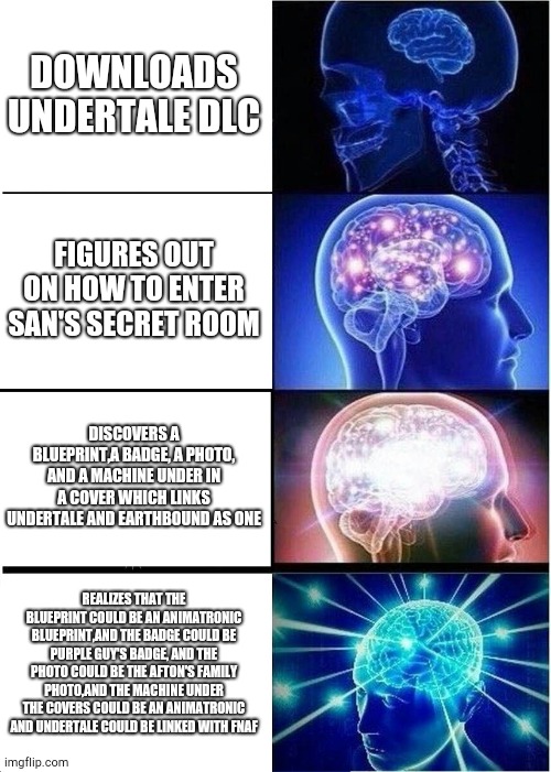 Expanding Brain | DOWNLOADS UNDERTALE DLC; FIGURES OUT ON HOW TO ENTER SAN'S SECRET ROOM; DISCOVERS A BLUEPRINT,A BADGE, A PHOTO, AND A MACHINE UNDER IN A COVER WHICH LINKS UNDERTALE AND EARTHBOUND AS ONE; REALIZES THAT THE BLUEPRINT COULD BE AN ANIMATRONIC BLUEPRINT,AND THE BADGE COULD BE PURPLE GUY'S BADGE, AND THE PHOTO COULD BE THE AFTON'S FAMILY PHOTO,AND THE MACHINE UNDER THE COVERS COULD BE AN ANIMATRONIC AND UNDERTALE COULD BE LINKED WITH FNAF | image tagged in memes,expanding brain | made w/ Imgflip meme maker