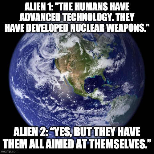 Aliens Arrive at Earth | ALIEN 1: "THE HUMANS HAVE ADVANCED TECHNOLOGY. THEY HAVE DEVELOPED NUCLEAR WEAPONS.”; ALIEN 2: “YES, BUT THEY HAVE THEM ALL AIMED AT THEMSELVES.” | image tagged in earth | made w/ Imgflip meme maker