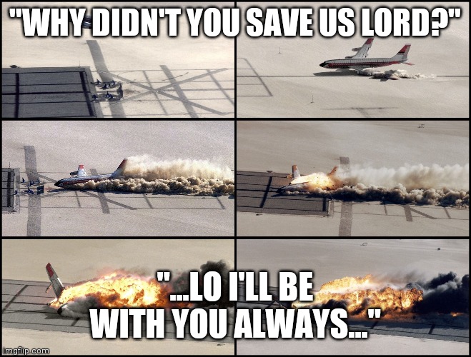 Airplane Crash | "WHY DIDN'T YOU SAVE US LORD?"; "...LO I'LL BE WITH YOU ALWAYS..." | image tagged in airplane wrong week,jesus talking to cool dude,plane crash | made w/ Imgflip meme maker