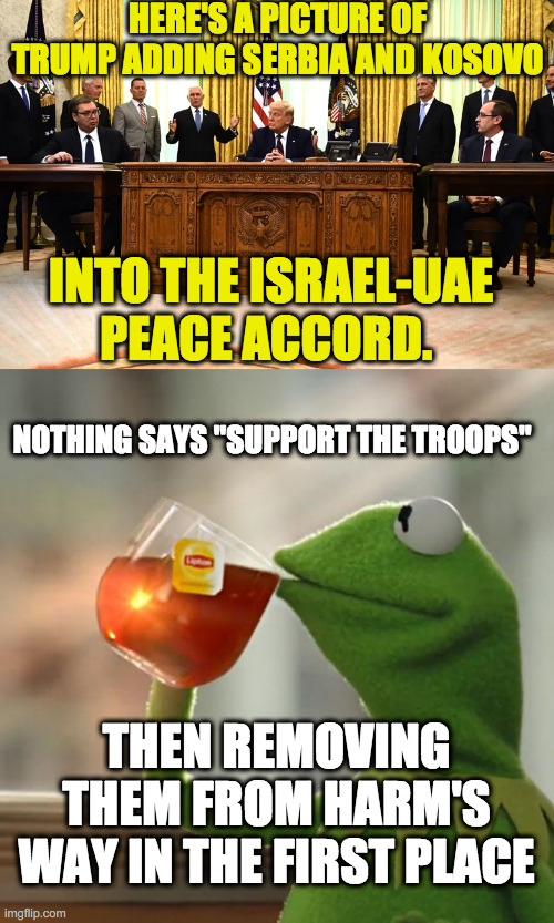 HERE'S A PICTURE OF TRUMP ADDING SERBIA AND KOSOVO INTO THE ISRAEL-UAE PEACE ACCORD. NOTHING SAYS "SUPPORT THE TROOPS" THEN REMOVING THEM FR | image tagged in memes,but that's none of my business | made w/ Imgflip meme maker