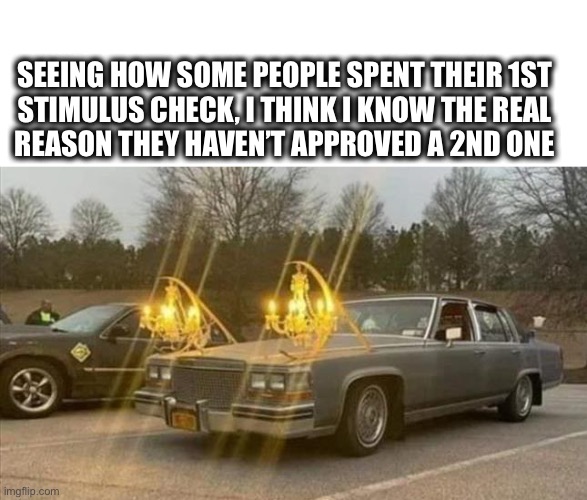 Now I know what’t holding up that 2nd stimulus check | SEEING HOW SOME PEOPLE SPENT THEIR 1ST
STIMULUS CHECK, I THINK I KNOW THE REAL
REASON THEY HAVEN’T APPROVED A 2ND ONE | image tagged in car chandelier,stimulus,check,frivolous,spending,memes | made w/ Imgflip meme maker