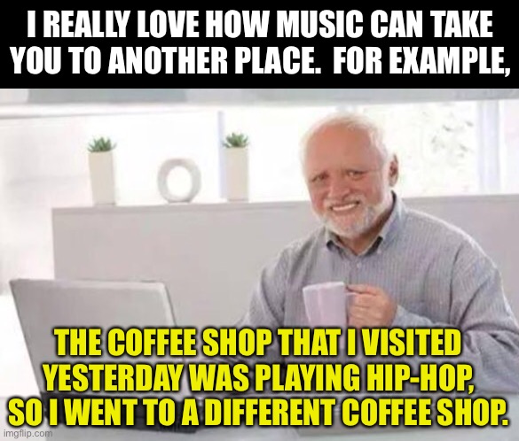 I would have left, all. |  I REALLY LOVE HOW MUSIC CAN TAKE YOU TO ANOTHER PLACE.  FOR EXAMPLE, THE COFFEE SHOP THAT I VISITED YESTERDAY WAS PLAYING HIP-HOP, SO I WENT TO A DIFFERENT COFFEE SHOP. | image tagged in harold | made w/ Imgflip meme maker