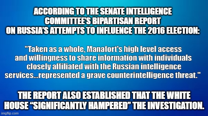 ACCORDING TO THE SENATE INTELLIGENCE 
COMMITTEE’S BIPARTISAN REPORT 
ON RUSSIA’S ATTEMPTS TO INFLUENCE THE 2016 ELECTION:; "Taken as a whole, Manafort's high level access and willingness to share information with individuals
 closely affiliated with the Russian intelligence services...represented a grave counterintelligence threat."; THE REPORT ALSO ESTABLISHED THAT THE WHITE HOUSE “SIGNIFICANTLY HAMPERED” THE INVESTIGATION. | image tagged in trump,russia,investigation,election | made w/ Imgflip meme maker
