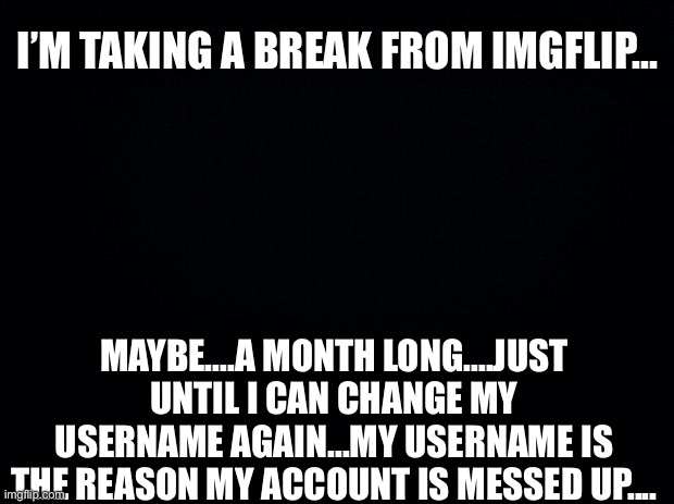 .... | I’M TAKING A BREAK FROM IMGFLIP... MAYBE....A MONTH LONG....JUST UNTIL I CAN CHANGE MY USERNAME AGAIN...MY USERNAME IS THE REASON MY ACCOUNT IS MESSED UP.... | image tagged in black background | made w/ Imgflip meme maker