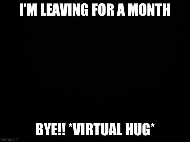 Black background | I’M LEAVING FOR A MONTH; BYE!! *VIRTUAL HUG* | image tagged in black background | made w/ Imgflip meme maker