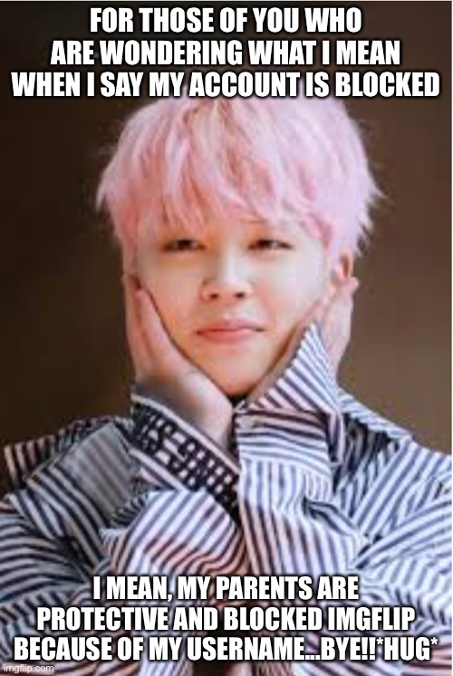 Last post...for a while!! | FOR THOSE OF YOU WHO ARE WONDERING WHAT I MEAN WHEN I SAY MY ACCOUNT IS BLOCKED; I MEAN, MY PARENTS ARE PROTECTIVE AND BLOCKED IMGFLIP BECAUSE OF MY USERNAME...BYE!!*HUG* | image tagged in jimin bts | made w/ Imgflip meme maker