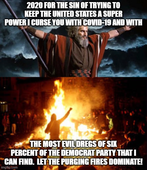 2020 FOR THE SIN OF TRYING TO KEEP THE UNITED STATES A SUPER POWER I CURSE YOU WITH COVID-19 AND WITH; THE MOST EVIL DREGS OF SIX PERCENT OF THE DEMOCRAT PARTY THAT I CAN FIND.  LET THE PURGING FIRES DOMINATE! | image tagged in moses,anarchy riot | made w/ Imgflip meme maker