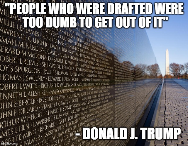 "Would you really want a president who was dumb enough to let himself get drafted?" - Donald J. Trump | "PEOPLE WHO WERE DRAFTED WERE
 TOO DUMB TO GET OUT OF IT"; - DONALD J. TRUMP | image tagged in donald trump you're fired,dump trump,draft,dumb people,vietnam,memorial | made w/ Imgflip meme maker