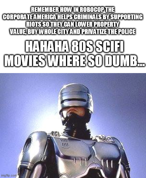 robocop | REMEMBER HOW IN ROBOCOP THE CORPORATE AMERICA HELPS CRIMINALS BY SUPPORTING RIOTS SO THEY CAN LOWER PROPERTY VALUE, BUY WHOLE CITY AND PRIVATIZE THE POLICE; HAHAHA 80S SCIFI MOVIES WHERE SO DUMB... | image tagged in riots | made w/ Imgflip meme maker