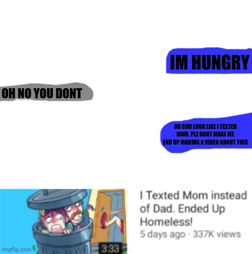 i made this randomly | IM HUNGRY; OH NO YOU DONT; OH GOD LOOK LIKE I TEXTED MOM. PLZ DONT MAKE ME END UP MAKING A VIDEO ABOUT THIS | image tagged in blank white template | made w/ Imgflip meme maker