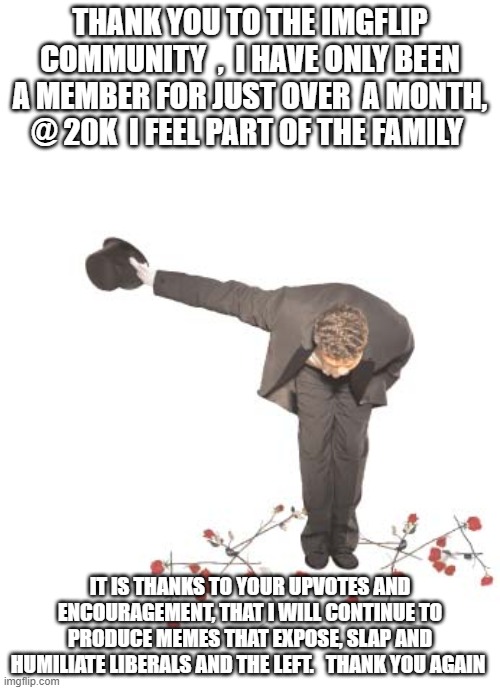 thank you | THANK YOU TO THE IMGFLIP COMMUNITY  ,  I HAVE ONLY BEEN A MEMBER FOR JUST OVER  A MONTH, @ 20K  I FEEL PART OF THE FAMILY; IT IS THANKS TO YOUR UPVOTES AND ENCOURAGEMENT, THAT I WILL CONTINUE TO PRODUCE MEMES THAT EXPOSE, SLAP AND HUMILIATE LIBERALS AND THE LEFT.   THANK YOU AGAIN | image tagged in thank you | made w/ Imgflip meme maker