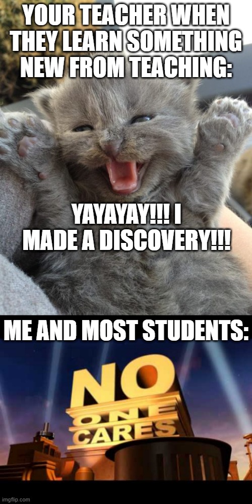 who else feels this way? | YOUR TEACHER WHEN THEY LEARN SOMETHING NEW FROM TEACHING:; YAYAYAY!!! I MADE A DISCOVERY!!! ME AND MOST STUDENTS: | image tagged in yay kitty,no one cares,memes,funny,school,upvote if you agree | made w/ Imgflip meme maker