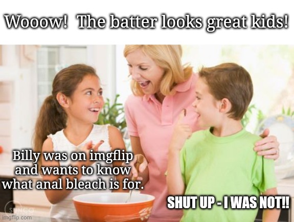 Frustrating Mom Meme | Billy was on imgflip and wants to know what anal bleach is for. SHUT UP - I WAS NOT!! Wooow!  The batter looks great kids! | image tagged in memes,frustrating mom | made w/ Imgflip meme maker