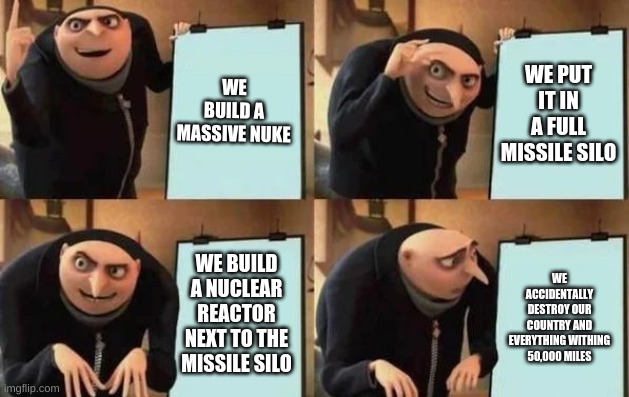 Gru's Plan Meme | WE BUILD A MASSIVE NUKE; WE PUT IT IN A FULL MISSILE SILO; WE BUILD A NUCLEAR REACTOR NEXT TO THE MISSILE SILO; WE ACCIDENTALLY DESTROY OUR COUNTRY AND EVERYTHING WITHING 50,000 MILES | image tagged in gru's plan | made w/ Imgflip meme maker