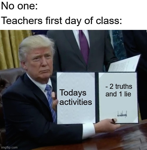 Trump Bill Signing Meme | No one:; Teachers first day of class:; Todays activities; - 2 truths and 1 lie | image tagged in memes,trump bill signing | made w/ Imgflip meme maker