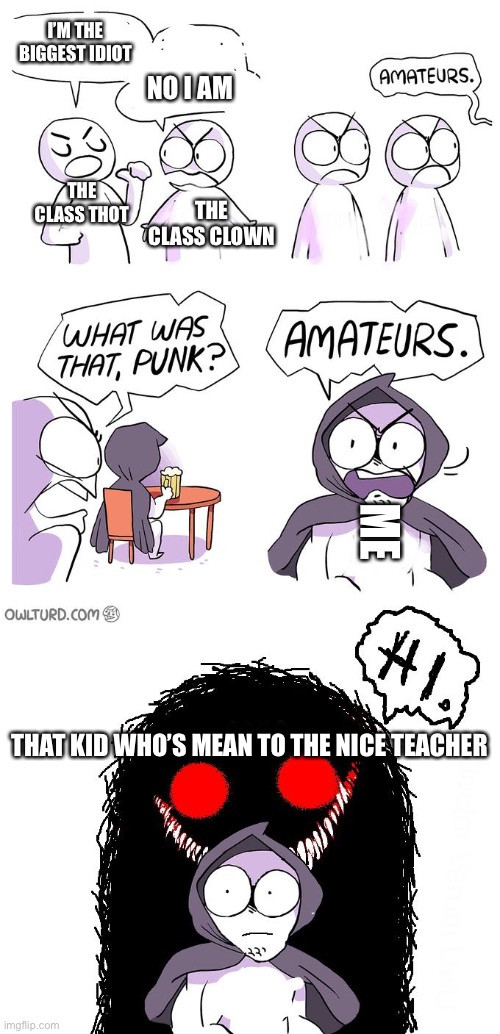 Screw the kid who's mean to the nice teacher | I’M THE BIGGEST IDIOT; NO I AM; THE CLASS THOT; THE CLASS CLOWN; ME; THAT KID WHO’S MEAN TO THE NICE TEACHER | image tagged in amateurs 3 0 | made w/ Imgflip meme maker