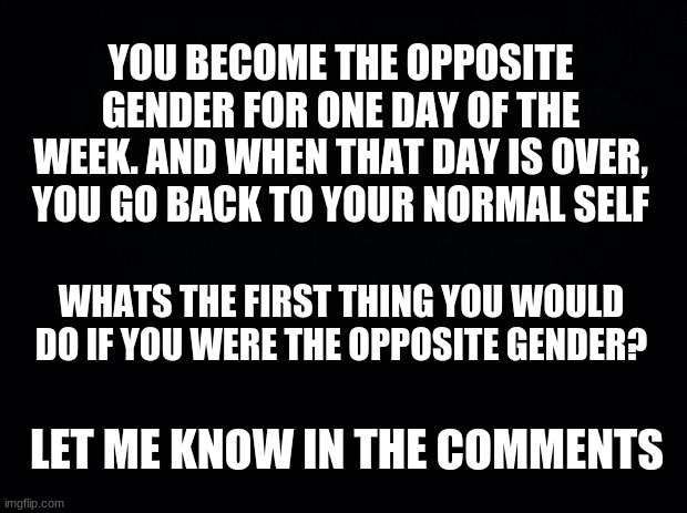 Gender | YOU BECOME THE OPPOSITE GENDER FOR ONE DAY OF THE WEEK. AND WHEN THAT DAY IS OVER, YOU GO BACK TO YOUR NORMAL SELF; WHATS THE FIRST THING YOU WOULD DO IF YOU WERE THE OPPOSITE GENDER? LET ME KNOW IN THE COMMENTS | image tagged in black background,gender,bruh moment | made w/ Imgflip meme maker