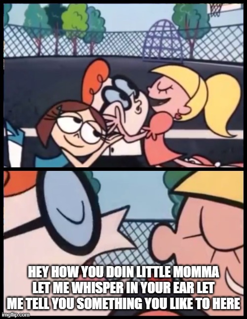 Dammmmn dexter | HEY HOW YOU DOIN LITTLE MOMMA LET ME WHISPER IN YOUR EAR LET ME TELL YOU SOMETHING YOU LIKE TO HERE | image tagged in memes,say it again dexter,dexter,funny,let me in,song | made w/ Imgflip meme maker