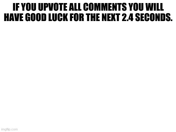 Blank White Template | IF YOU UPVOTE ALL COMMENTS YOU WILL HAVE GOOD LUCK FOR THE NEXT 2.4 SECONDS. | image tagged in blank white template | made w/ Imgflip meme maker