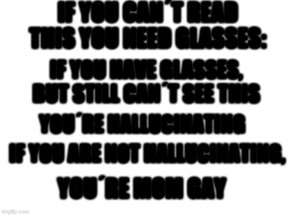 reposter | IF YOU CAN´T READ THIS YOU NEED GLASSES:; IF YOU HAVE GLASSES, BUT STILL CAN´T SEE THIS; YOU´RE HALLUCINATING; IF YOU ARE NOT HALLUCINATING, YOU´RE MOM GAY | image tagged in blank white template,repost | made w/ Imgflip meme maker