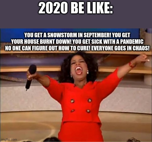 Oprah You Get A Meme | 2020 BE LIKE: YOU GET A SNOWSTORM IN SEPTEMBER! YOU GET YOUR HOUSE BURNT DOWN! YOU GET SICK WITH A PANDEMIC NO ONE CAN FIGURE OUT HOW TO CUR | image tagged in memes,oprah you get a | made w/ Imgflip meme maker