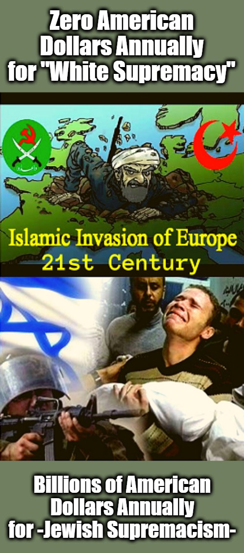 Silly Whitey Forgot Europe! | Zero American Dollars Annually for "White Supremacy"; Billions of American Dollars Annually for -Jewish Supremacism- | image tagged in white supremacy,jewish supremacsim,islamic takeover,judaic supremacism,invasion of the west,ali dawabsheh | made w/ Imgflip meme maker