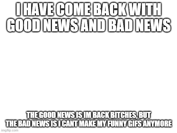 Blank White Template | I HAVE COME BACK WITH GOOD NEWS AND BAD NEWS; THE GOOD NEWS IS IM BACK BITCHES, BUT THE BAD NEWS IS I CANT MAKE MY FUNNY GIFS ANYMORE | image tagged in blank white template | made w/ Imgflip meme maker