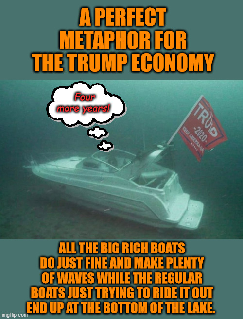 Regular Americans don't matter to Trump - why would they even think that he is a champion of the working class? | A PERFECT METAPHOR FOR THE TRUMP ECONOMY; Four more years! ALL THE BIG RICH BOATS DO JUST FINE AND MAKE PLENTY OF WAVES WHILE THE REGULAR BOATS JUST TRYING TO RIDE IT OUT END UP AT THE BOTTOM OF THE LAKE. | image tagged in memes,politics | made w/ Imgflip meme maker