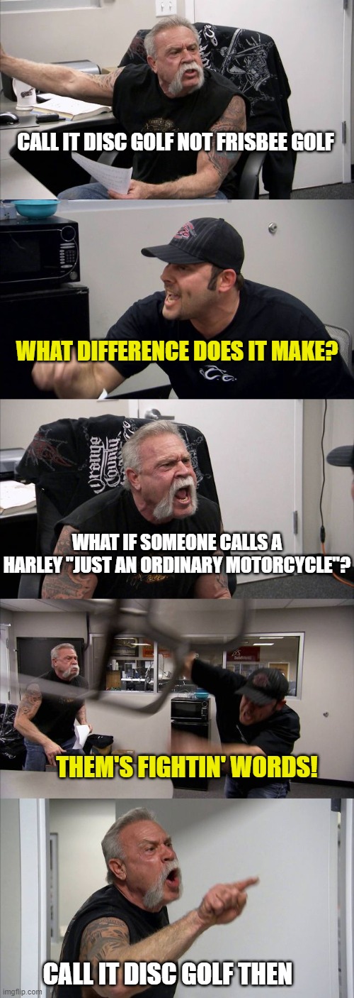 Disc golf is a non-contact sport, I promise. | CALL IT DISC GOLF NOT FRISBEE GOLF; WHAT DIFFERENCE DOES IT MAKE? WHAT IF SOMEONE CALLS A HARLEY "JUST AN ORDINARY MOTORCYCLE"? THEM'S FIGHTIN' WORDS! CALL IT DISC GOLF THEN | image tagged in memes,american chopper argument,disc golf,frisbee | made w/ Imgflip meme maker