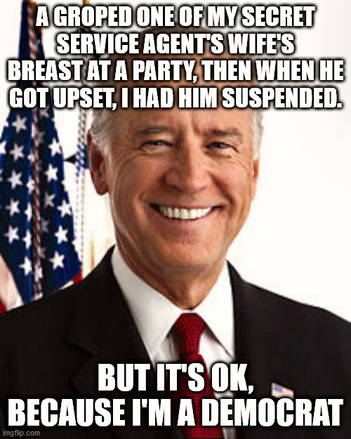 Democrats Are Hypocrites | A GROPED ONE OF MY SECRET SERVICE AGENT'S WIFE'S BREAST AT A PARTY, THEN WHEN HE GOT UPSET, I HAD HIM SUSPENDED. BUT IT'S OK, BECAUSE I'M A DEMOCRAT | image tagged in memes,joe biden,trump,covid,2020 elections,creepy joe biden | made w/ Imgflip meme maker