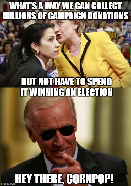 WHAT'S A WAY WE CAN COLLECT MILLIONS OF CAMPAIGN DONATIONS; BUT NOT HAVE TO SPEND IT WINNING AN ELECTION; HEY THERE, CORNPOP! | image tagged in hillary clinton,cool joe biden | made w/ Imgflip meme maker