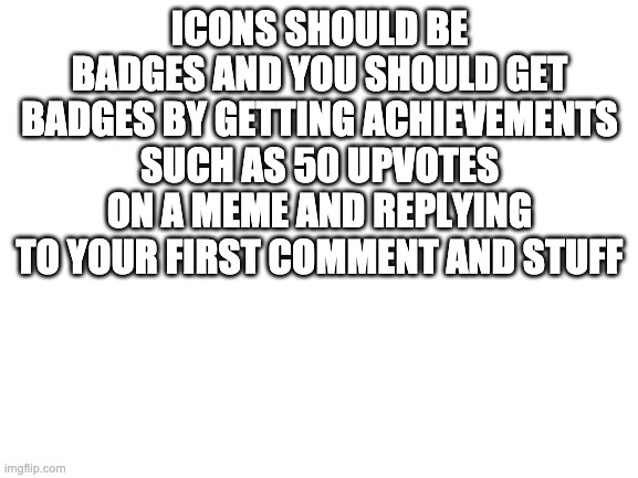 its boring you can only get icons by getting points | ICONS SHOULD BE BADGES AND YOU SHOULD GET BADGES BY GETTING ACHIEVEMENTS SUCH AS 50 UPVOTES ON A MEME AND REPLYING TO YOUR FIRST COMMENT AND STUFF | image tagged in blank white template | made w/ Imgflip meme maker