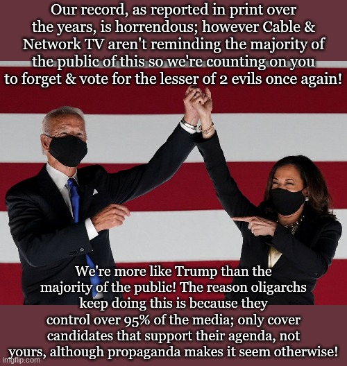 Our record, as reported in print over the years, is horrendous; however Cable & Network TV aren't reminding the majority of the public of this so we're counting on you to forget & vote for the lesser of 2 evils once again! We're more like Trump than the majority of the public! The reason oligarchs keep doing this is because they control over 95% of the media; only cover candidates that support their agenda, not yours, although propaganda makes it seem otherwise! | made w/ Imgflip meme maker