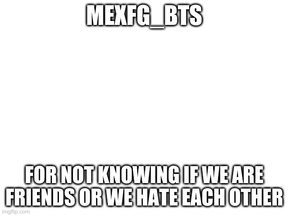 No GIrlOnFire, It is not a ship | MEXFG_BTS; FOR NOT KNOWING IF WE ARE FRIENDS OR WE HATE EACH OTHER | image tagged in blank white template | made w/ Imgflip meme maker