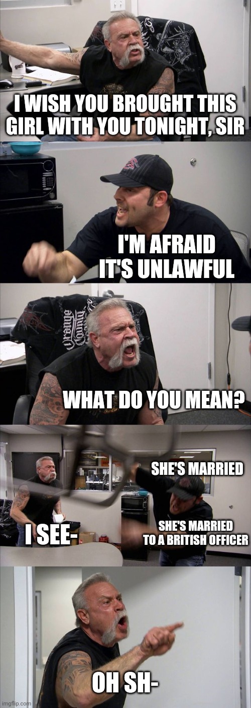 American Chopper Argument Meme | I WISH YOU BROUGHT THIS GIRL WITH YOU TONIGHT, SIR I'M AFRAID IT'S UNLAWFUL WHAT DO YOU MEAN? SHE'S MARRIED OH SH- I SEE- SHE'S MARRIED TO A | image tagged in memes,american chopper argument | made w/ Imgflip meme maker