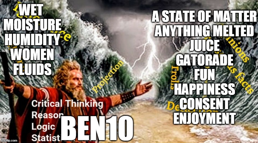 Ben 10 | A STATE OF MATTER
ANYTHING MELTED
JUICE
GATORADE
FUN
HAPPINESS
CONSENT
ENJOYMENT; WET 
MOISTURE
HUMIDITY
WOMEN
FLUIDS; BEN10 | image tagged in ben shapiro,moses,angry old moses,wet,wet dream | made w/ Imgflip meme maker