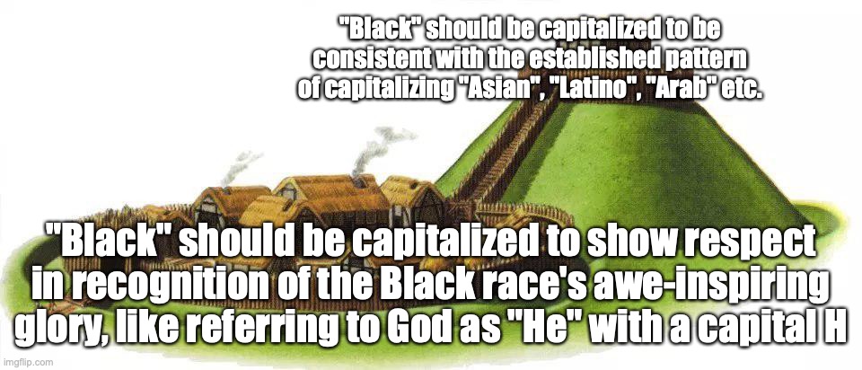 The bailey here is barely an exaggeration (if that) | "Black" should be capitalized to be consistent with the established pattern of capitalizing "Asian", "Latino", "Arab" etc. "Black" should be capitalized to show respect in recognition of the Black race's awe-inspiring glory, like referring to God as "He" with a capital H | image tagged in motte and bailey,black,racism,social justice warriors,spelling matters | made w/ Imgflip meme maker
