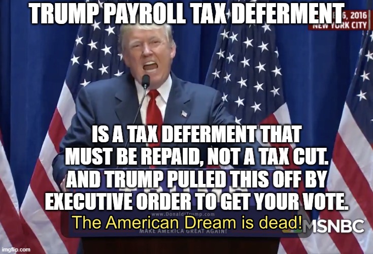 Trump payroll tax deferment... It's Not What You Think. And Trump pulled this off by executive order to get your vote. | TRUMP PAYROLL TAX DEFERMENT; IS A TAX DEFERMENT THAT MUST BE REPAID, NOT A TAX CUT. AND TRUMP PULLED THIS OFF BY EXECUTIVE ORDER TO GET YOUR VOTE. | image tagged in the american dream is dead | made w/ Imgflip meme maker